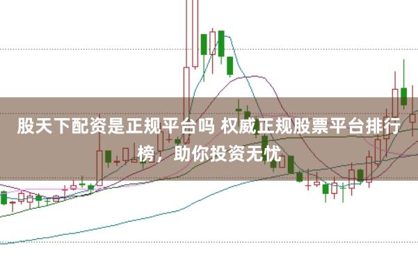 股天下配资是正规平台吗 权威正规股票平台排行榜，助你投资无忧