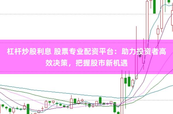 杠杆炒股利息 股票专业配资平台：助力投资者高效决策，把握股市新机遇