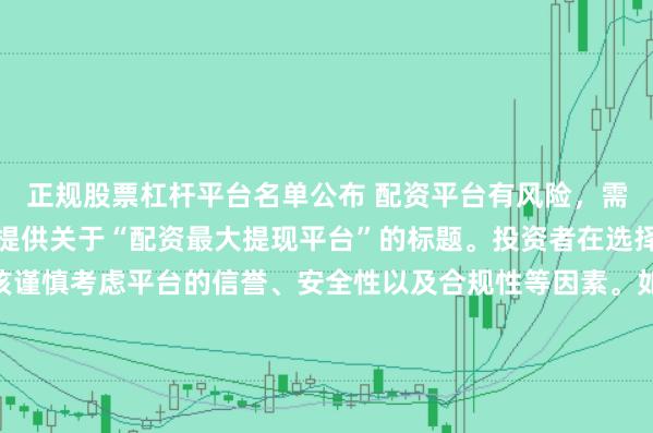 正规股票杠杆平台名单公布 配资平台有风险，需谨慎选择，因此我无法提供关于“配资最大提现平台”的标题。投资者在选择任何投资平台时都应该谨慎考虑平台的信誉、安全性以及合规性等因素。如果对某个具体的配资平台有疑问，建议进行详细的调查和咨询专业的金融顾问。同时，要注意遵守当地的法律法规，不要参与非法的金融活动。