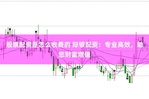 股票配资是怎么收费的 际银配资：专业高效，助您财富增值
