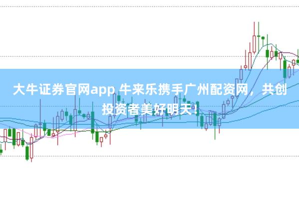 大牛证券官网app 牛来乐携手广州配资网，共创投资者美好明天！