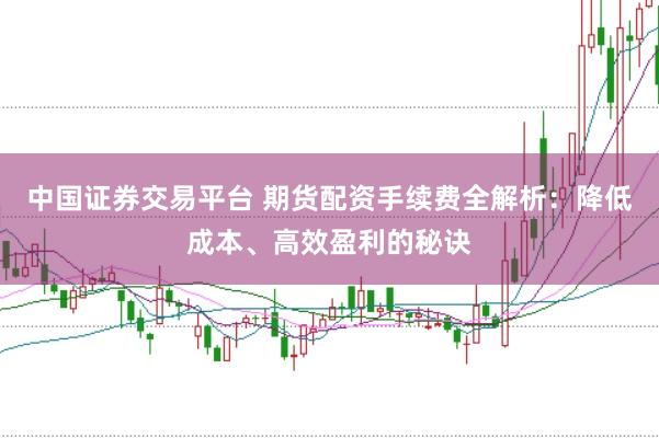 中国证券交易平台 期货配资手续费全解析：降低成本、高效盈利的秘诀