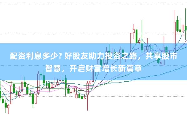 配资利息多少? 好股友助力投资之路，共享股市智慧，开启财富增长新篇章