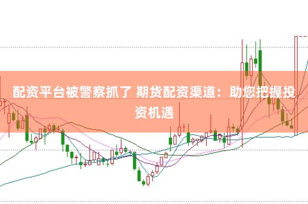 配资平台被警察抓了 期货配资渠道：助您把握投资机遇