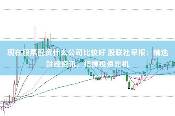 现在股票配资什么公司比较好 股联社早报：精选财经资讯，<a href=