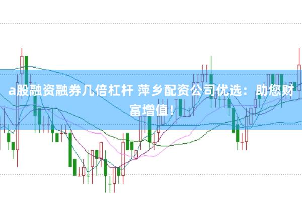 a股融资融券几倍杠杆 萍乡配资公司优选：助您财富增值！