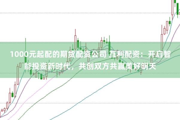 1000元起配的期货配资公司 互利配资:开启智能投资新时代,共创双方共赢美好明天