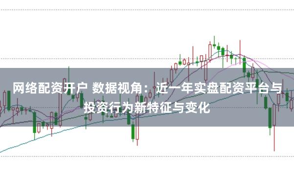 网络配资开户 数据视角:近一年实盘配资平台与投资行为新特征与变化