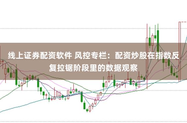 线上证券配资软件 风控专栏:配资炒股在指数反复拉锯阶段里的数据观察