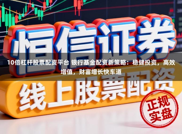 10倍杠杆股票配资平台 银行基金配资新策略：稳健投资，高效增值，财富增长快车道