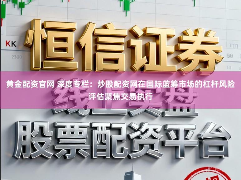 黄金配资官网 深度专栏：炒股配资网在国际蓝筹市场的杠杆风险评估聚焦交易执行