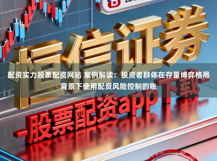 配资实力股票配资网站 案例解读:投资者群体在存量博弈格局背景下使用配资风险控制的账
