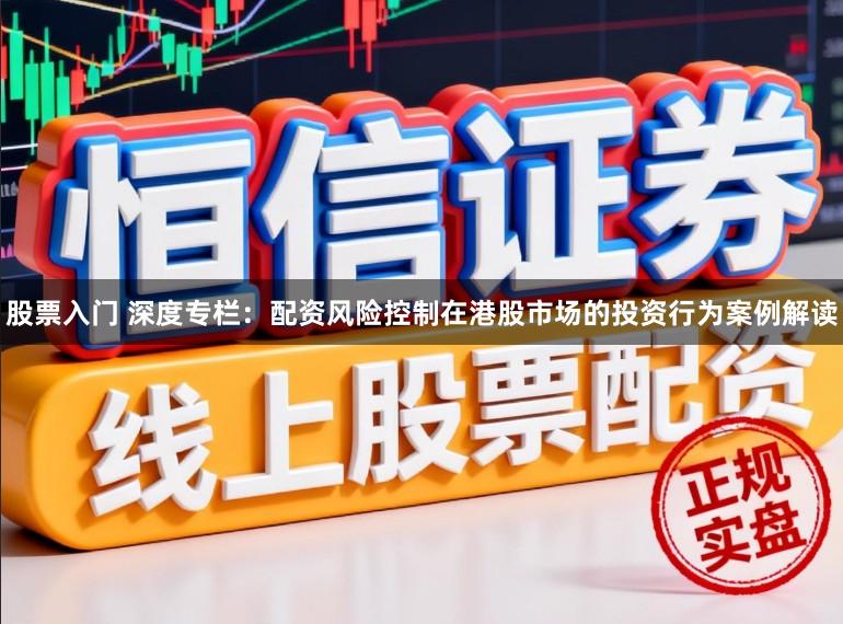 股票入门 深度专栏：配资风险控制在港股市场的投资行为案例解读